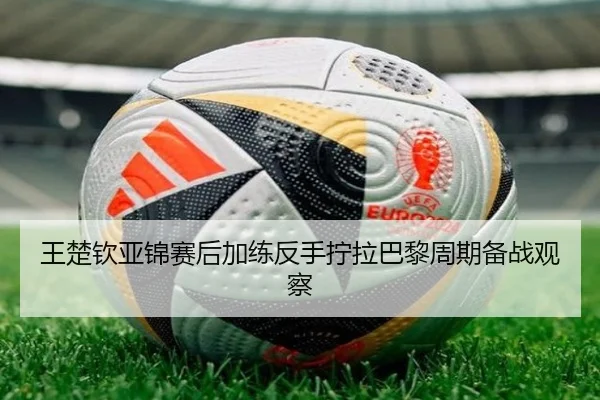 王楚钦亚锦赛后加练反手拧拉巴黎周期备战观察